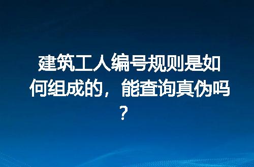 建筑工人编号规则是如何组成的，能查询真伪吗？