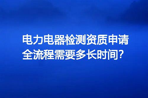 电力电器检测资质申请全流程需要多长时间？