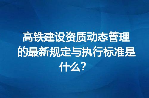 高铁建设资质动态管理的最新规定与执行标准是什么？