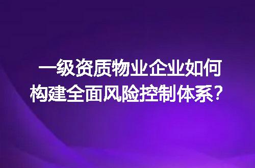 一级资质物业企业如何构建全面风险控制体系？