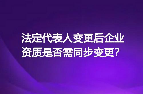 法定代表人变更后企业资质是否需同步变更？