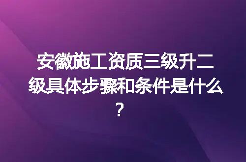 安徽施工资质三级升二级具体步骤和条件是什么？