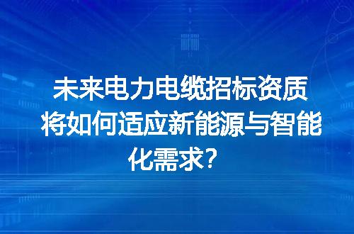 未来电力电缆招标资质将如何适应新能源与智能化需求？