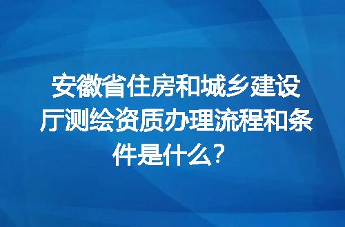 安徽省住房和城乡建设厅测绘资质办理流程和条件是什么？