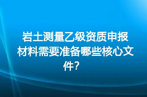 岩土测量乙级资质申报材料需要准备哪些核心文件？
