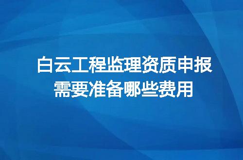 白云工程监理资质申报需要准备哪些费用