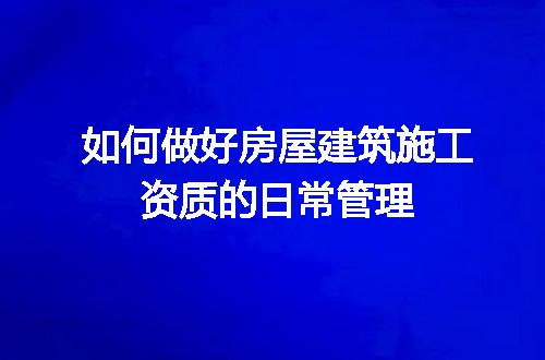 如何做好房屋建筑施工资质的日常管理