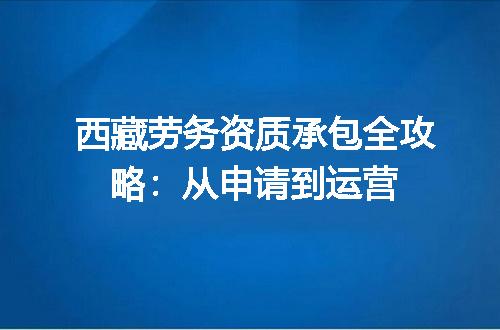 西藏劳务资质承包全攻略：从申请到运营