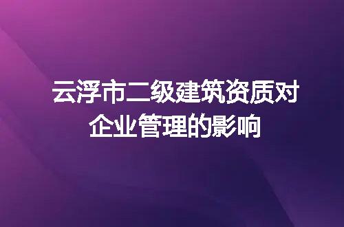 云浮市二级建筑资质对企业管理的影响