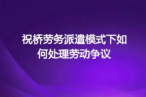 祝桥劳务派遣模式下如何处理劳动争议