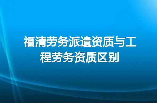 福清劳务派遣资质与工程劳务资质区别