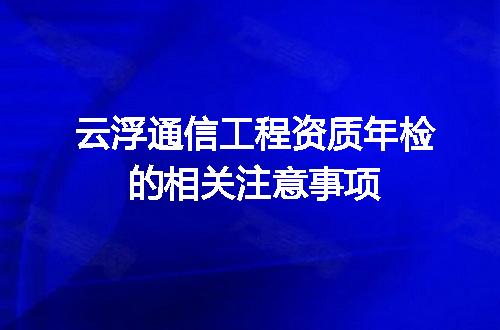 云浮通信工程资质年检的相关注意事项