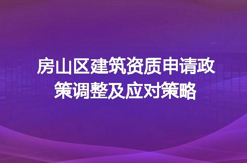 房山区建筑资质申请政策调整及应对策略