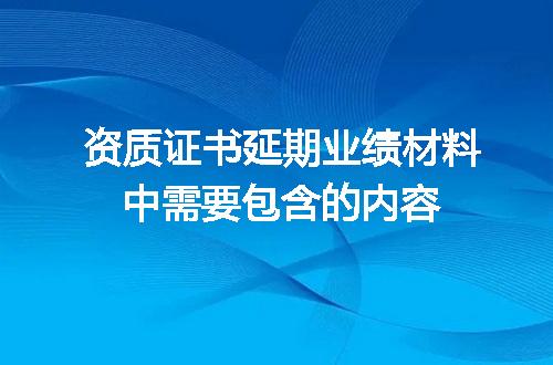 资质证书延期业绩材料中需要包含的内容