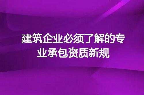 建筑企业必须了解的专业承包资质新规