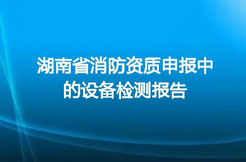 湖南省消防资质申报中的设备检测报告