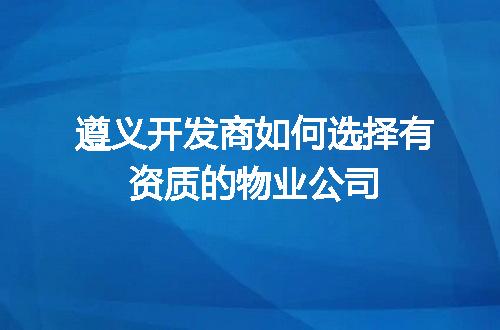 遵义开发商如何选择有资质的物业公司