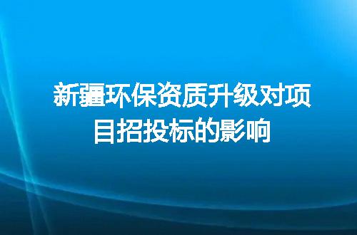 新疆环保资质升级对项目招投标的影响