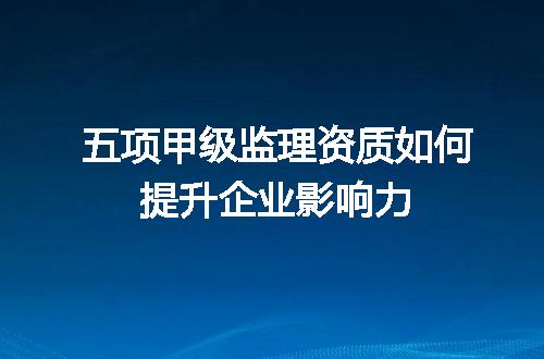 五项甲级监理资质如何提升企业影响力