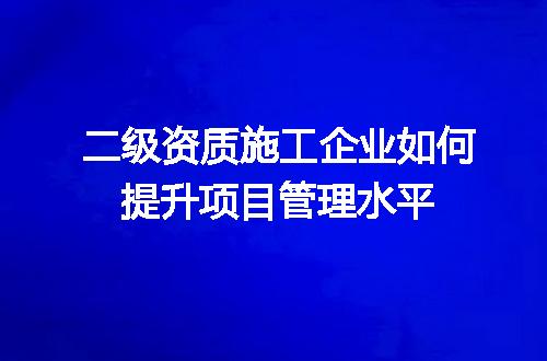 二级资质施工企业如何提升项目管理水平