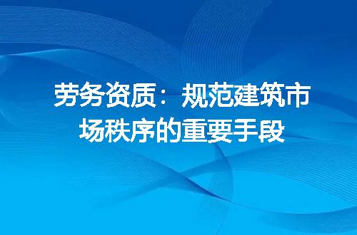 劳务资质：规范建筑市场秩序的重要手段
