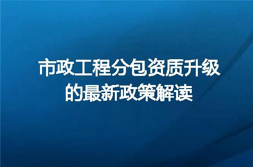 市政工程分包资质升级的最新政策解读