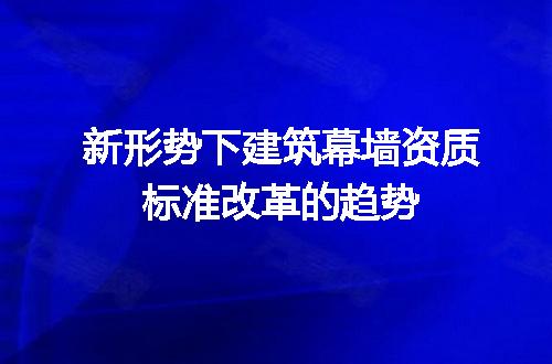 新形势下建筑幕墙资质标准改革的趋势