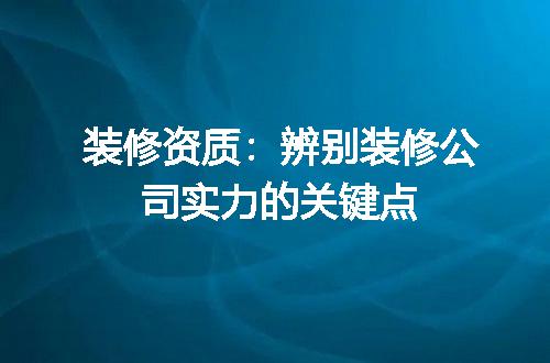 装修资质：辨别装修公司实力的关键点