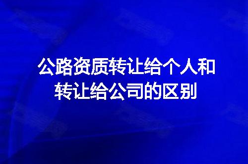 公路资质转让给个人和转让给公司的区别