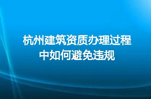 杭州建筑资质办理过程中如何避免违规