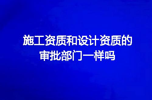 施工资质和设计资质的审批部门一样吗