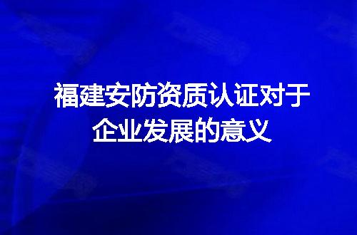 福建安防资质认证对于企业发展的意义