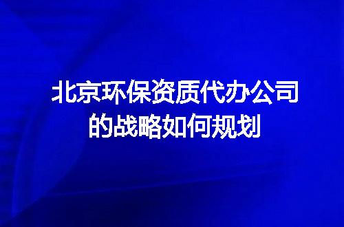 北京环保资质代办公司的战略如何规划