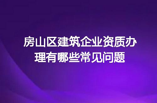 房山区建筑企业资质办理有哪些常见问题