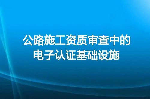 公路施工资质审查中的电子认证基础设施