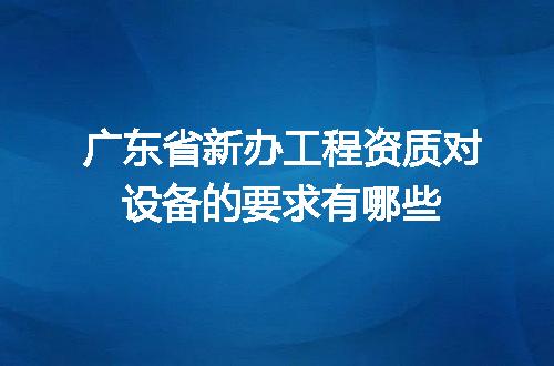 广东省新办工程资质对设备的要求有哪些