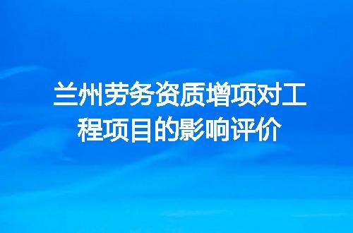 兰州劳务资质增项对工程项目的影响评价