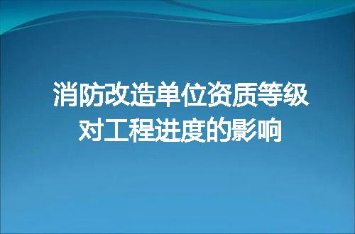 消防改造单位资质等级对工程进度的影响