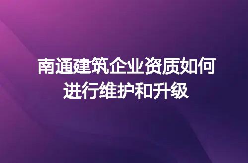 南通建筑企业资质如何进行维护和升级
