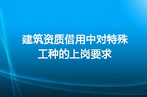 建筑资质借用中对特殊工种的上岗要求