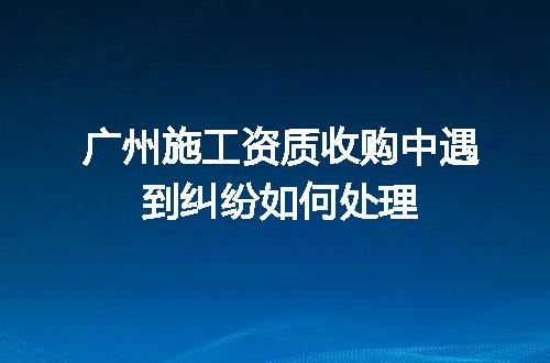广州施工资质收购中遇到纠纷如何处理