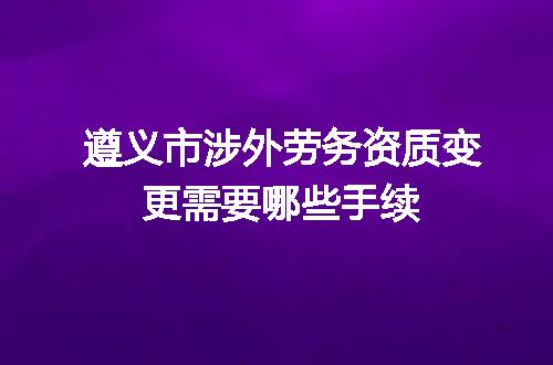 遵义市涉外劳务资质变更需要哪些手续