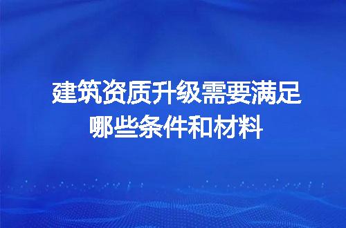 建筑资质升级需要满足哪些条件和材料