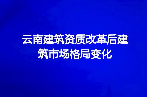 云南建筑资质改革后建筑市场格局变化