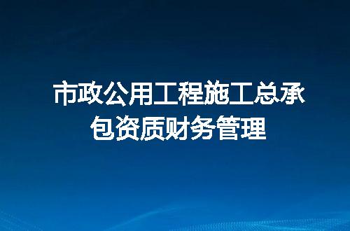 市政公用工程施工总承包资质财务管理