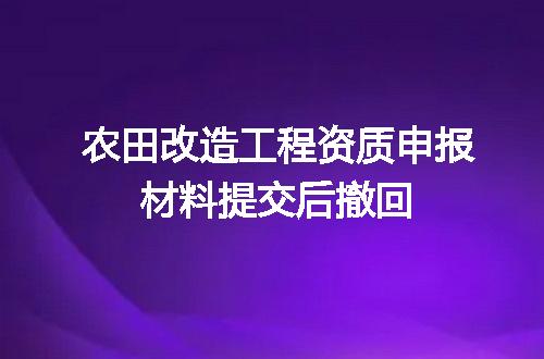 农田改造工程资质申报材料提交后撤回