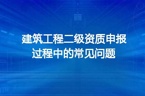 建筑工程二级资质申报过程中的常见问题