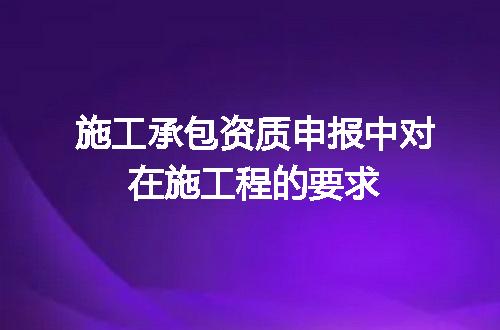 施工承包资质申报中对在施工程的要求