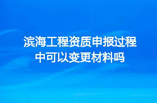 滨海工程资质申报过程中可以变更材料吗