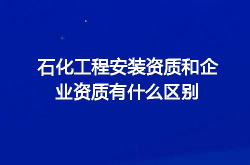 石化工程安装资质和企业资质有什么区别